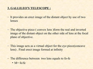 3. GALLILEO’S TELESCOPE :
– It provides an erect image of the distant object by use of two
lenses
– The objective piece ( convex lens )form the real and inverted
image of the distant object on the other side of lens at the focal
plane of objective.
– This image acts as a virtual object for the eye piece(concave
lens) . Final erect image formed at infinity
– The difference between two lens equals to fo-fe
• M= fo/fe
 