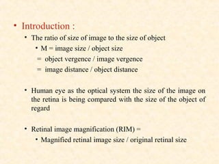 • Introduction :
• The ratio of size of image to the size of object
• M = image size / object size
= object vergence / image vergence
= image distance / object distance
• Human eye as the optical system the size of the image on
the retina is being compared with the size of the object of
regard
• Retinal image magnification (RIM) =
• Magnified retinal image size / original retinal size
 