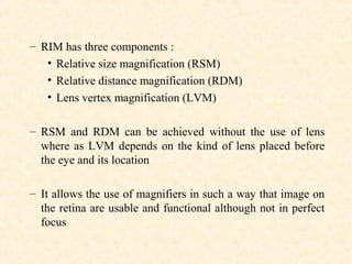 – RIM has three components :
• Relative size magnification (RSM)
• Relative distance magnification (RDM)
• Lens vertex magnification (LVM)
– RSM and RDM can be achieved without the use of lens
where as LVM depends on the kind of lens placed before
the eye and its location
– It allows the use of magnifiers in such a way that image on
the retina are usable and functional although not in perfect
focus
 
