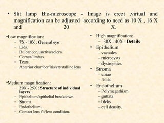 • Slit lamp Bio-microscope - Image is erect ,virtual and
magnification can be adjusted according to need as 10 X , 16 X
and 20 X.
•Low magnification:
– 7X - 10X : General eye
– Lids.
– Bulbar conjunctiva/sclera.
– Cornea/limbus.
– Tears.
– Anterior chamber/iris/crystalline lens.
•Medium magnification:
– 20X - 25X : Structure of individual
layers
– Epithelium/epithelial breakdown.
– Stroma.
– Endothelium.
– Contact lens fit/lens condition.
• High magnification:
– 30X - 40X : Details
• Epithelium
– vacuoles
– microcysts
– dystrophies.
• Stroma
– striae
– folds.
• Endothelium
– Polymegathism
– guttata
– blebs
– cell density.
 