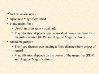 In low vision aids –
• Spectacle Magnifier: RDM
• Hand magnifier :
• Useful in short term visual task
• Magnification depends upon equivalent power and how the
magnifier is used (RDM and Angular Magnification)
• Stand magnifier :
• The fixed focused eye having a fixed distance from object of
regard
• Magnification depends on the power of the magnifier (RDM
and Angular Magnification)
 