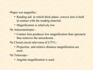 •Paper wet magnifier :
• Reading aid in which thick plano- convex lens is held
in contact with the reading material.
• Magnification is relatively low
•In Aniseometropia -
• Contact lens produces low magnification than spectacle
thus removes the aniseokonia .
•In Closed circuit television (CCTV) -
• Projection and relative distance magnification are
used .
•In Telescope -
• Angular magnification is used.
 