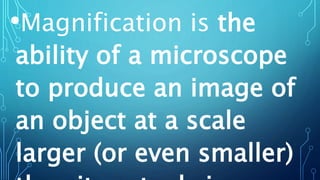 •Magnification is the
ability of a microscope
to produce an image of
an object at a scale
larger (or even smaller)
 
