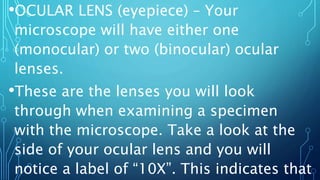•OCULAR LENS (eyepiece) – Your
microscope will have either one
(monocular) or two (binocular) ocular
lenses.
•These are the lenses you will look
through when examining a specimen
with the microscope. Take a look at the
side of your ocular lens and you will
notice a label of “10X”. This indicates that
 