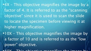 •4X – This objective magnifies the image by a
factor of 4. It is referred to as the “scanning
objective” since it is used to scan the slide
to locate the specimen before viewing it at
higher magnification.
•10X – This objective magnifies the image by
a factor of 10 and is referred to as the “low
power” objective.
 