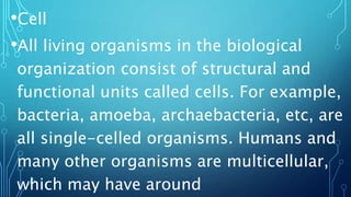 •Cell
•All living organisms in the biological
organization consist of structural and
functional units called cells. For example,
bacteria, amoeba, archaebacteria, etc, are
all single-celled organisms. Humans and
many other organisms are multicellular,
which may have around
 