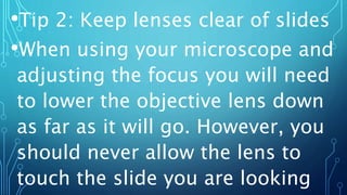 •Tip 2: Keep lenses clear of slides
•When using your microscope and
adjusting the focus you will need
to lower the objective lens down
as far as it will go. However, you
should never allow the lens to
touch the slide you are looking
 