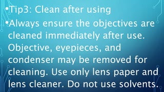 •Tip3: Clean after using
•Always ensure the objectives are
cleaned immediately after use.
Objective, eyepieces, and
condenser may be removed for
cleaning. Use only lens paper and
lens cleaner. Do not use solvents.
 