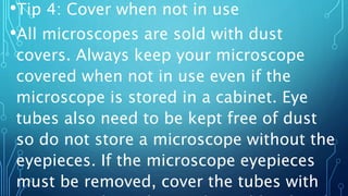 •Tip 4: Cover when not in use
•All microscopes are sold with dust
covers. Always keep your microscope
covered when not in use even if the
microscope is stored in a cabinet. Eye
tubes also need to be kept free of dust
so do not store a microscope without the
eyepieces. If the microscope eyepieces
must be removed, cover the tubes with
 