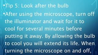 •Tip 5: Look after the bulb
•After using the microscope, turn off
the illuminator and wait for it to
cool for several minutes before
putting it away. By allowing the bulb
to cool you will extend its life. When
turning the microscope on and off,
 