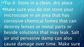 •Tip 6: Store in a clean, dry place
•Make sure you do not store your
microscope in an area that has
corrosive chemical fumes that can
destroy lenses or metal parts or
beside solutions that may leak. Salt
air and pervasive damp can also
cause damage over time. Make sure
 