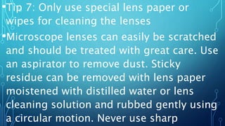 •Tip 7: Only use special lens paper or
wipes for cleaning the lenses
•Microscope lenses can easily be scratched
and should be treated with great care. Use
an aspirator to remove dust. Sticky
residue can be removed with lens paper
moistened with distilled water or lens
cleaning solution and rubbed gently using
a circular motion. Never use sharp
 