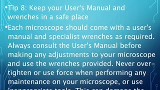 •Tip 8: Keep your User's Manual and
wrenches in a safe place
•Each microscope should come with a user's
manual and specialist wrenches as required.
Always consult the User's Manual before
making any adjustments to your microscope
and use the wrenches provided. Never over-
tighten or use force when performing any
maintenance on your microscope, or use
 
