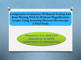 Comparative Evaluation Of Manual Scaling And
Root Planing With Or Without Magnification
Loupes Using Scanning Electron Microscope:
A Pilot Study
Presented by- Dr K. ABHILASHA
Moderated by- Dr HARINI
DEPARTMENT OF PERIODONTICS
 