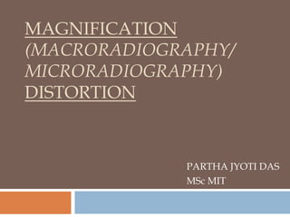MAGNIFICATION
(MACRORADIOGRAPHY/
MICRORADIOGRAPHY)
DISTORTION
PARTHA JYOTI DAS
MSc MIT
 