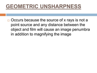 GEOMETRIC UNSHARPNESS
 Occurs because the source of x rays is not a
point source and any distance between the
object and film will cause an image penumbra
in addition to magnifying the image
 