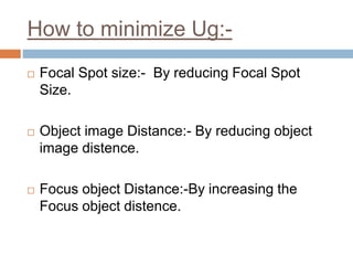 How to minimize Ug:-
 Focal Spot size:- By reducing Focal Spot
Size.
 Object image Distance:- By reducing object
image distence.
 Focus object Distance:-By increasing the
Focus object distence.
 