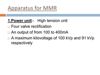 Apparatus for MMR
1.Power unit:- High tension unit
 Four valve rectification
 An output of from 100 to 400mA
 A maximum kilovoltage of 100 kVp and 91 kVp
respectively
 