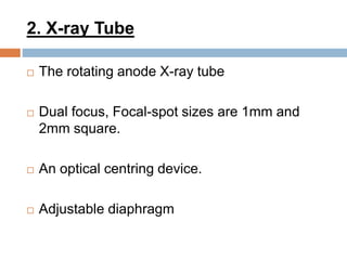2. X-ray Tube
 The rotating anode X-ray tube
 Dual focus, Focal-spot sizes are 1mm and
2mm square.
 An optical centring device.
 Adjustable diaphragm
 