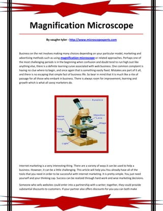 Magnification Microscope
_____________________________________________________________________________________

                       By vaughn tyler - http://www.microscopexperts.com



Business on the net involves making many choices depending on your particular model, marketing and
advertising methods such as using magnification microscope or related approaches. Perhaps one of
the most challenging periods is in the beginning when confusion and doubt tend to run high.Just like
anything else, there is a definite learning curve associated with web business. One common complaint is
having no clue where to begin, and once again that is something easily fixed. Mistakes are part of it all,
and there is no escaping that simple fact of business life. So bear in mind that it is much like a rite of
passage for all those who embark in business. There is always room for improvement, learning and
growth which is what all savvy marketers do.




Internet marketing is a very interesting thing. There are a variety of ways it can be used to help a
business. However, it can be a little challenging. This article will help you.You already have all of the
tools that you need in order to be successful with internet marketing. It is pretty simple. You just need
yourself and your thinking cap. Success can be realized through hard work and wise marketing decisions.

Someone who sells websites could enter into a partnership with a writer; together, they could provide
substantial discounts to customers. If your partner also offers discounts for you you can both make
 