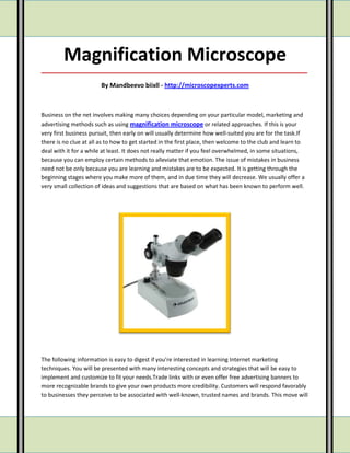 Magnification Microscope
_____________________________________________________________________________________

                        By Mandbeevo biixll - http://microscopexperts.com



Business on the net involves making many choices depending on your particular model, marketing and
advertising methods such as using magnification microscope or related approaches. If this is your
very first business pursuit, then early on will usually determine how well-suited you are for the task.If
there is no clue at all as to how to get started in the first place, then welcome to the club and learn to
deal with it for a while at least. It does not really matter if you feel overwhelmed, in some situations,
because you can employ certain methods to alleviate that emotion. The issue of mistakes in business
need not be only because you are learning and mistakes are to be expected. It is getting through the
beginning stages where you make more of them, and in due time they will decrease. We usually offer a
very small collection of ideas and suggestions that are based on what has been known to perform well.




The following information is easy to digest if you're interested in learning Internet marketing
techniques. You will be presented with many interesting concepts and strategies that will be easy to
implement and customize to fit your needs.Trade links with or even offer free advertising banners to
more recognizable brands to give your own products more credibility. Customers will respond favorably
to businesses they perceive to be associated with well-known, trusted names and brands. This move will
 