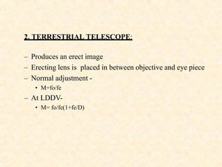 2. TERRESTRIAL TELESCOPE:
– Produces an erect image
– Erecting lens is placed in between objective and eye piece
– Normal adjustment -
• M=fo/fe
– At LDDV-
• M= fo/fe(1+fe/D)
 