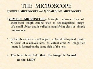 THE MICROSCOPE
1)SIMPLE MICROSCOPE and 2) COMPOUND MICROSCOPE
1)SIMPLE MICROSCOPE- A single convex lens of
short focal length can be used to see magnified image
•
•
of a small object and is called a magnifying glass or simple
microscope
principle -when a small object is placed betn optical centre
& focus of a convex lens, its virtual erect & magnified
image is formed on the same side of the lens
The lens is so held that the image is formed
at the LDDV
 