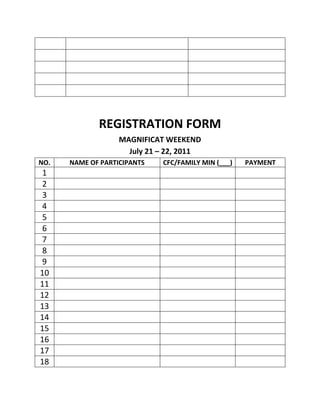 REGISTRATION FORM
                   MAGNIFICAT WEEKEND
                     July 21 – 22, 2011
NO.   NAME OF PARTICIPANTS   CFC/FAMILY MIN (___)   PAYMENT
1
2
3
4
5
6
7
8
9
10
11
12
13
14
15
16
17
18
 