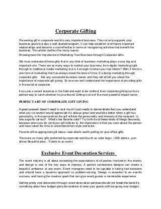 Corporate Gifting
Presenting gift in corporate world is very important business. This not only supports your
business goals but also a well-studied program, it can help establish or enhance important
relationships and become a cost-effective in terms of recognizing activities that benefit the
business. This article clarifies the many issues.
Knowingness the Importance of Marketing Your Business through Corporate Gifts
We must understand thoroughly that in any kind of business marketing plays a very big and
important role. There are so many ways to market your business, from digital marketing right
through to traditional media marketing, but is it enough to retain your top clients? Well, if there is
one form of marketing that has always stood the tests of time, it is doing marketing through
corporate gifts. Ask any successful business owner and they will all tell you about the
importance of corporate gift giving. So one can well understand the importance of providing gifts
in the world of corporate.
If you are a recent business in the field and want to be notified, then corporate gifting can be a
perfect way to catch attention to your brand. Gifting is one of the most powerful impact factor.
PERFECT ART OF CORPORATE GIFT GIVING
A great present doesn’t need to cost much it just needs to demonstrate that you understand
what your co-worker would appreciate it’s always great and would be better when a gift has
personality, in the sense when the gift reflects the personality and interests of the recipient. Is
she a sports car nut? What’s her favorite color? Try to find out these kinds of things discreetly,
because when you do (and your gift reflects it), the impression is that you care about the person
and have taken the time to understand their style and taste.
Favorite office-appropriate gift ideas—see what’s worth putting on your office gifts.
There are so many gifts preferred by corporate world such as solar bags , USB dairies , pen
drives Beautiful pens , Tickets to an event.
Exclusive Event Decoration Services
The event industry is all about exceeding the expectations of all parties involved in the events,
and design is one of the key ways to impress. A perfect centerpiece designs can create a
beautiful ambience at any event. Event managers need to be capable in taking fast decisions
and should have a dynamic approach to problem-solving. Design is essential to an event's
success, and having the creative spark that can give event guests a memorable experience.
Getting pretty cool decoration through event decoration services should not break the bank it’s
something about less budget party decorations to wow your guests without going over budget.
 