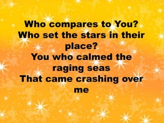 Who compares to You?
Who set the stars in their
place?
You who calmed the
raging seas
That came crashing over
me