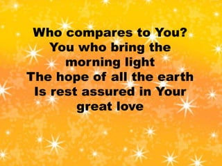 Who compares to You?
You who bring the
morning light
The hope of all the earth
Is rest assured in Your
great love