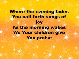 Where the evening fades
You call forth songs of
joy
As the morning wakes
We Your children give
You praise