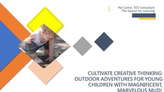 CULTIVATE CREATIVE THINKING:
OUTDOOR ADVENTURES FOR YOUNG
CHILDREN WITH MAGNIFICENT,
Pat Carter, ECE Consultant
The Source for Learning
 