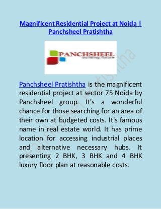 Magnificent Residential Project at Noida |
Panchsheel Pratishtha
Panchsheel Pratishtha is the magnificent
residential project at sector 75 Noida by
Panchsheel group. It's a wonderful
chance for those searching for an area of
their own at budgeted costs. It's famous
name in real estate world. It has prime
location for accessing industrial places
and alternative necessary hubs. It
presenting 2 BHK, 3 BHK and 4 BHK
luxury floor plan at reasonable costs.
 