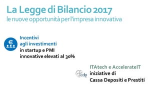 ITAtech e AccelerateIT
iniziative di
Cassa Depositi e Prestiti
La LeggediBilancio2017
lenuoveopportunitàperl’impresainnovativa
Incentivi
agli investimenti
in startup e PMI
innovative elevati al 30%
 