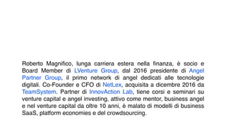 Roberto Magniﬁco, lunga carriera estera nella ﬁnanza, è socio e
Board Member di LVenture Group, dal 2016 presidente di Angel
Partner Group, il primo network di angel dedicati alle tecnologie
digitali. Co-Founder e CFO di NetLex, acquisita a dicembre 2016 da
TeamSystem. Partner di InnovAction Lab, tiene corsi e seminari su
venture capital e angel investing, attivo come mentor, business angel
e nel venture capital da oltre 10 anni, è malato di modelli di business
SaaS, platform economies e del crowdsourcing.
 