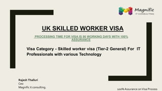 UK SKILLED WORKER VISA
PROCESSING TIME FOR VISA IS 90 WORKING DAYS WITH 100%
ASSURANCE
Visa Category - Skilled worker visa (Tier-2 General) For IT
Professionals with various Technology
100% Assurance onVisa Process
Rajesh Thalluri
Ceo
Magnific it consulting.
 