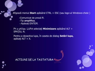 Afişează meniul Start apăsând CTRL + ESC (sau logo-ul Windows-cheie )-Comunicat de presă R.   -Tip amplifica.        - Apăsaţi ENTER. Pt a utiliza  LUPA selectaţi Minimizare apăsând ALT + SPAŢIU, N.Pentru a dezactiva lupa, în caseta de dialog Setări lupa, apăsaţi ALT + X.ACTIUNI DE LA TASTATURA