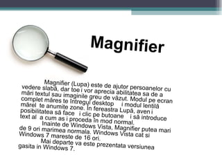 Magnifier Magnifier (Lupa) este de ajutor persoanelor cu vedere slabă, dar toți vor aprecia abilitatea sa de a mări textul sau imaginile greu de văzut. Modul pe ecran complet mărește întregul desktop și modul lentilă mărește anumite zone. În fereastra Lupă, aveți posibilitatea să faceți clic pe butoane și să introduceți text așa cum ați proceda în mod normal. Inainte de Windows Vista, Magnifier putea mari de 9 ori marimea normala. Windows Vista cat si Windows 7 mareste de 16 ori. Mai departe va este prezentata versiunea gasita in Windows 7. 