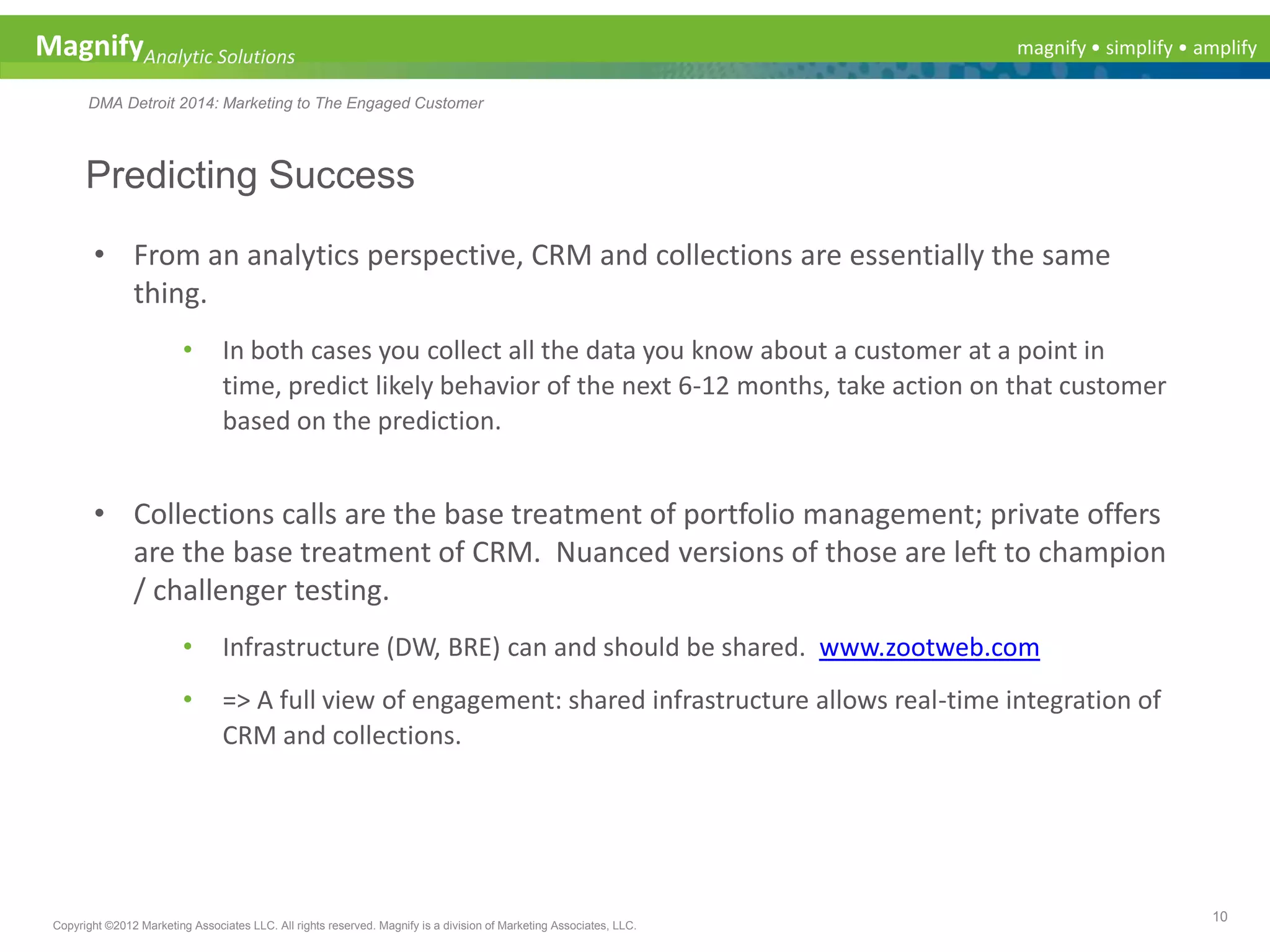 magnify • simplify • amplifyMagnifyAnalytic Solutions
DMA Detroit 2014: Marketing to The Engaged Customer
Predicting Success
10
Copyright ©2012 Marketing Associates LLC. All rights reserved. Magnify is a division of Marketing Associates, LLC.
• From an analytics perspective, CRM and collections are essentially the same
thing.
• In both cases you collect all the data you know about a customer at a point in
time, predict likely behavior of the next 6-12 months, take action on that customer
based on the prediction.
• Collections calls are the base treatment of portfolio management; private offers
are the base treatment of CRM. Nuanced versions of those are left to champion
/ challenger testing.
• Infrastructure (DW, BRE) can and should be shared. www.zootweb.com
• => A full view of engagement: shared infrastructure allows real-time integration of
CRM and collections.
 