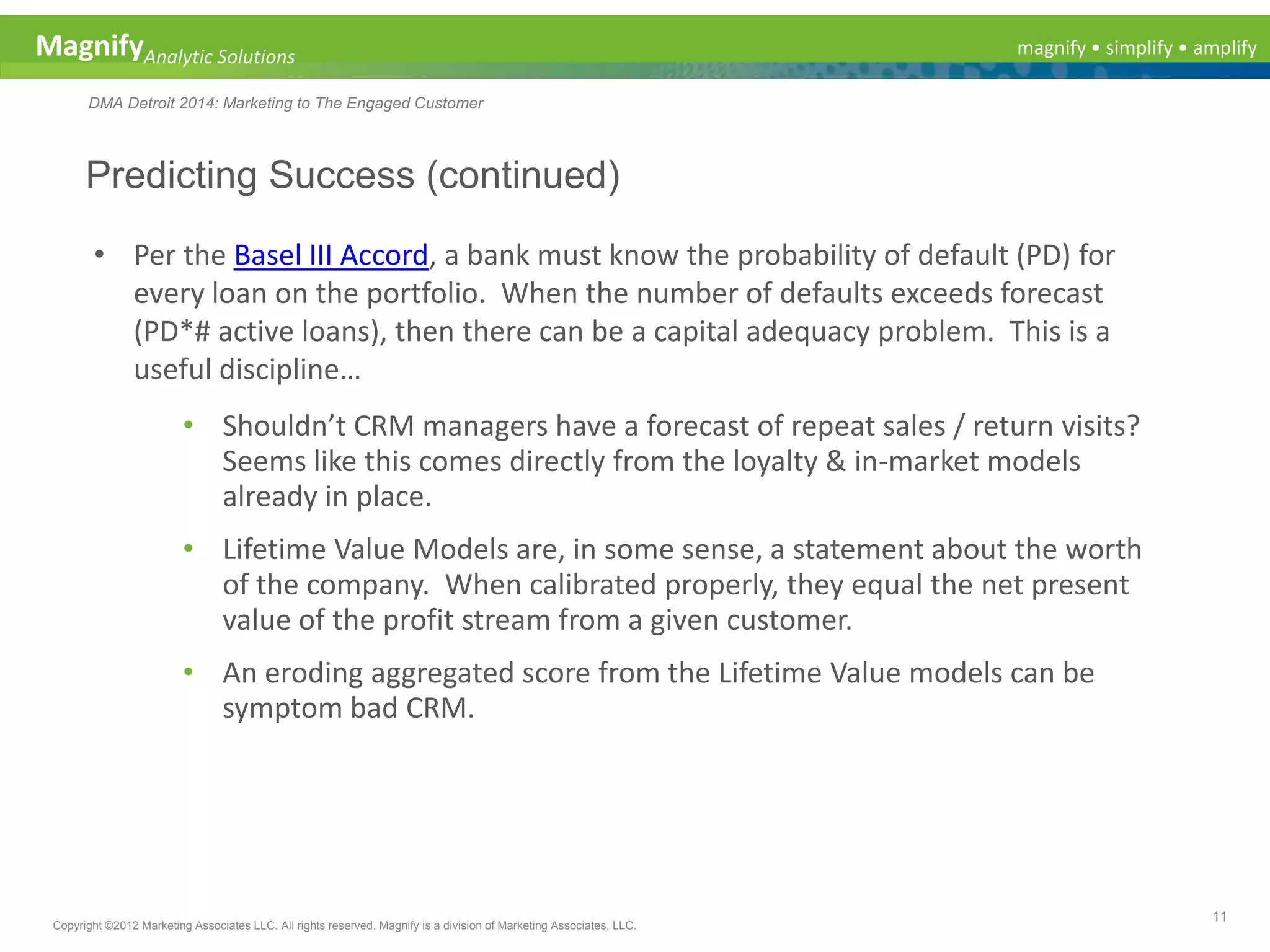 magnify • simplify • amplifyMagnifyAnalytic Solutions
DMA Detroit 2014: Marketing to The Engaged Customer
Predicting Success (continued)
11
Copyright ©2012 Marketing Associates LLC. All rights reserved. Magnify is a division of Marketing Associates, LLC.
• Per the Basel III Accord, a bank must know the probability of default (PD) for
every loan on the portfolio. When the number of defaults exceeds forecast
(PD*# active loans), then there can be a capital adequacy problem. This is a
useful discipline…
• Shouldn’t CRM managers have a forecast of repeat sales / return visits?
Seems like this comes directly from the loyalty & in-market models
already in place.
• Lifetime Value Models are, in some sense, a statement about the worth
of the company. When calibrated properly, they equal the net present
value of the profit stream from a given customer.
• An eroding aggregated score from the Lifetime Value models can be
symptom bad CRM.
 