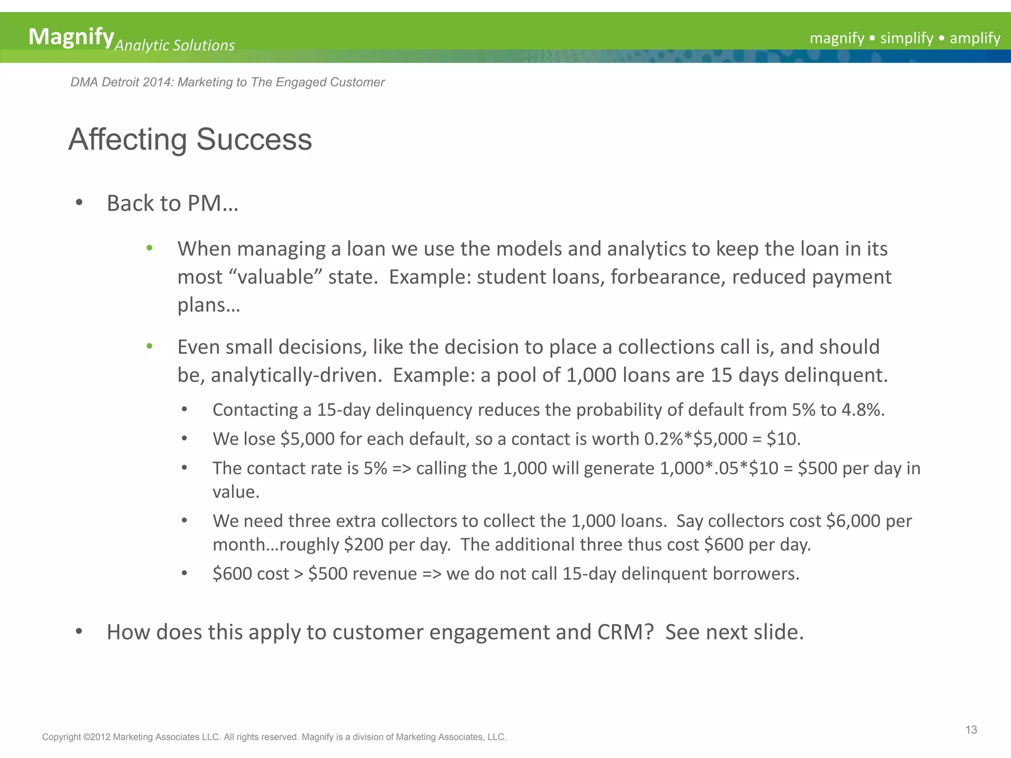 magnify • simplify • amplifyMagnifyAnalytic Solutions
DMA Detroit 2014: Marketing to The Engaged Customer
Affecting Success
13
Copyright ©2012 Marketing Associates LLC. All rights reserved. Magnify is a division of Marketing Associates, LLC.
• Back to PM…
• When managing a loan we use the models and analytics to keep the loan in its
most “valuable” state. Example: student loans, forbearance, reduced payment
plans…
• Even small decisions, like the decision to place a collections call is, and should
be, analytically-driven. Example: a pool of 1,000 loans are 15 days delinquent.
• Contacting a 15-day delinquency reduces the probability of default from 5% to 4.8%.
• We lose $5,000 for each default, so a contact is worth 0.2%*$5,000 = $10.
• The contact rate is 5% => calling the 1,000 will generate 1,000*.05*$10 = $500 per day in
value.
• We need three extra collectors to collect the 1,000 loans. Say collectors cost $6,000 per
month…roughly $200 per day. The additional three thus cost $600 per day.
• $600 cost > $500 revenue => we do not call 15-day delinquent borrowers.
• How does this apply to customer engagement and CRM? See next slide.
 
