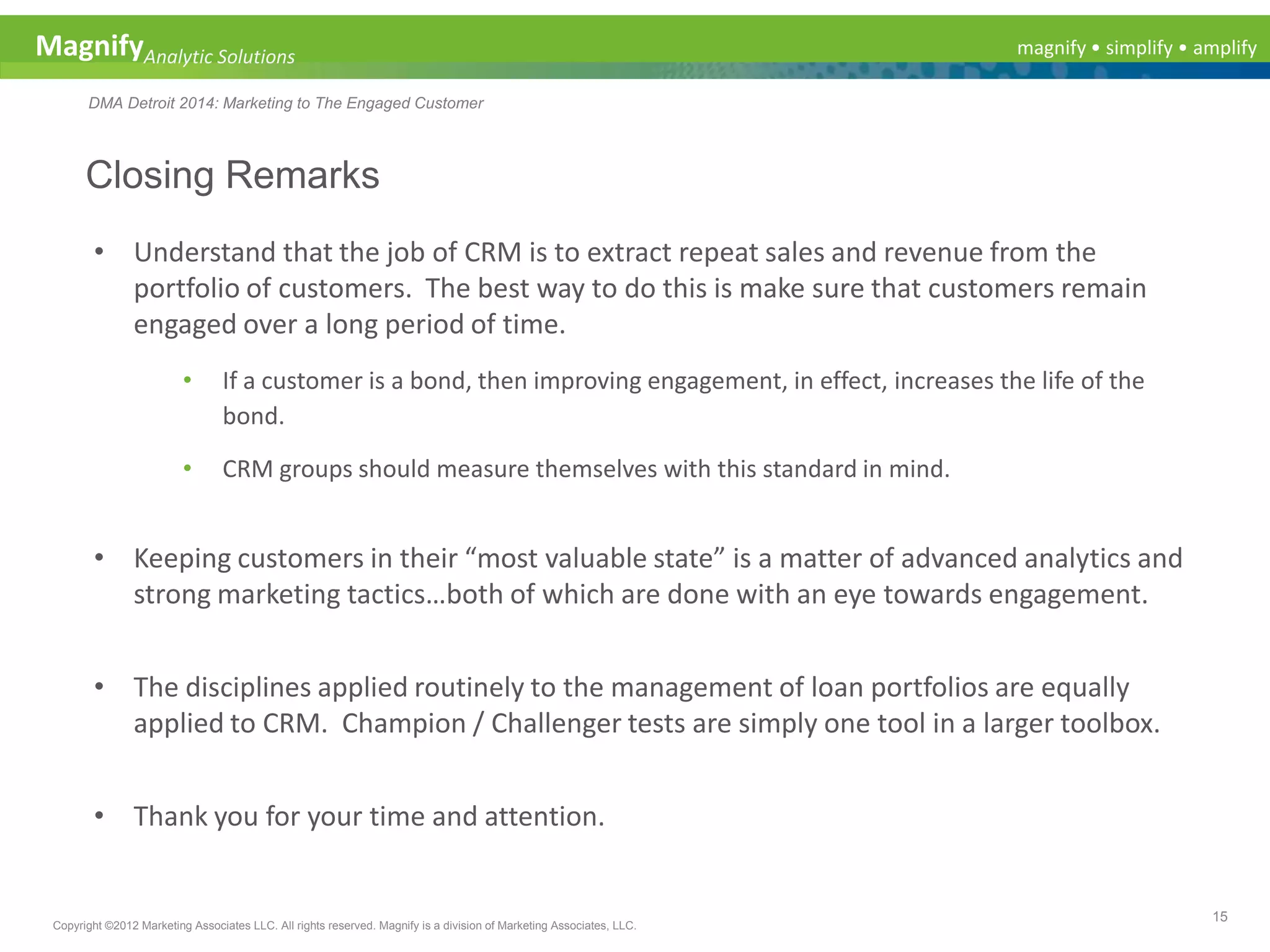 magnify • simplify • amplifyMagnifyAnalytic Solutions
DMA Detroit 2014: Marketing to The Engaged Customer
Closing Remarks
15
Copyright ©2012 Marketing Associates LLC. All rights reserved. Magnify is a division of Marketing Associates, LLC.
• Understand that the job of CRM is to extract repeat sales and revenue from the
portfolio of customers. The best way to do this is make sure that customers remain
engaged over a long period of time.
• If a customer is a bond, then improving engagement, in effect, increases the life of the
bond.
• CRM groups should measure themselves with this standard in mind.
• Keeping customers in their “most valuable state” is a matter of advanced analytics and
strong marketing tactics…both of which are done with an eye towards engagement.
• The disciplines applied routinely to the management of loan portfolios are equally
applied to CRM. Champion / Challenger tests are simply one tool in a larger toolbox.
• Thank you for your time and attention.
 