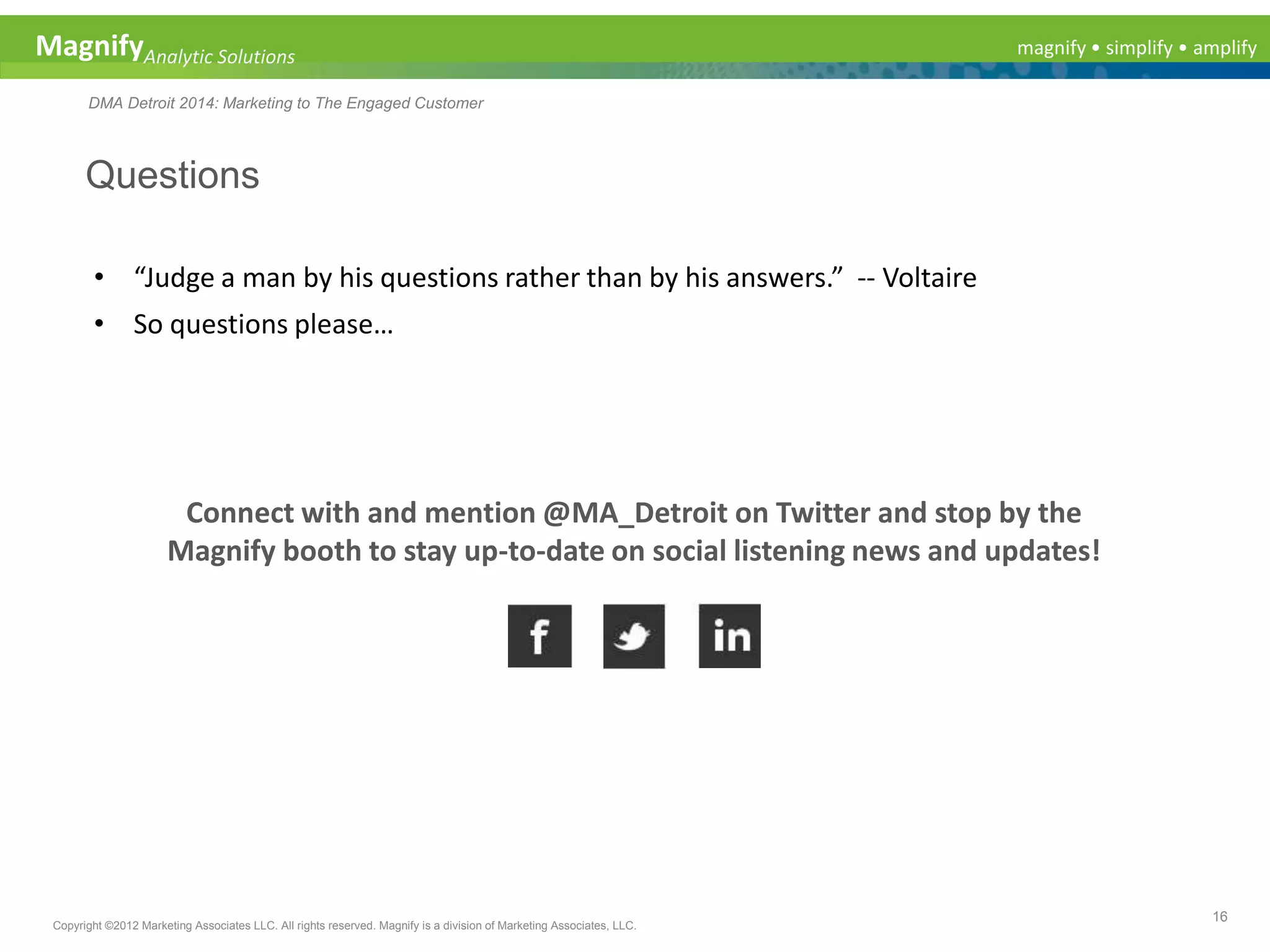 magnify • simplify • amplifyMagnifyAnalytic Solutions
DMA Detroit 2014: Marketing to The Engaged Customer
Questions
16
Copyright ©2012 Marketing Associates LLC. All rights reserved. Magnify is a division of Marketing Associates, LLC.
• “Judge a man by his questions rather than by his answers.” -- Voltaire
• So questions please…
Connect with and mention @MA_Detroit on Twitter and stop by the
Magnify booth to stay up-to-date on social listening news and updates!
 