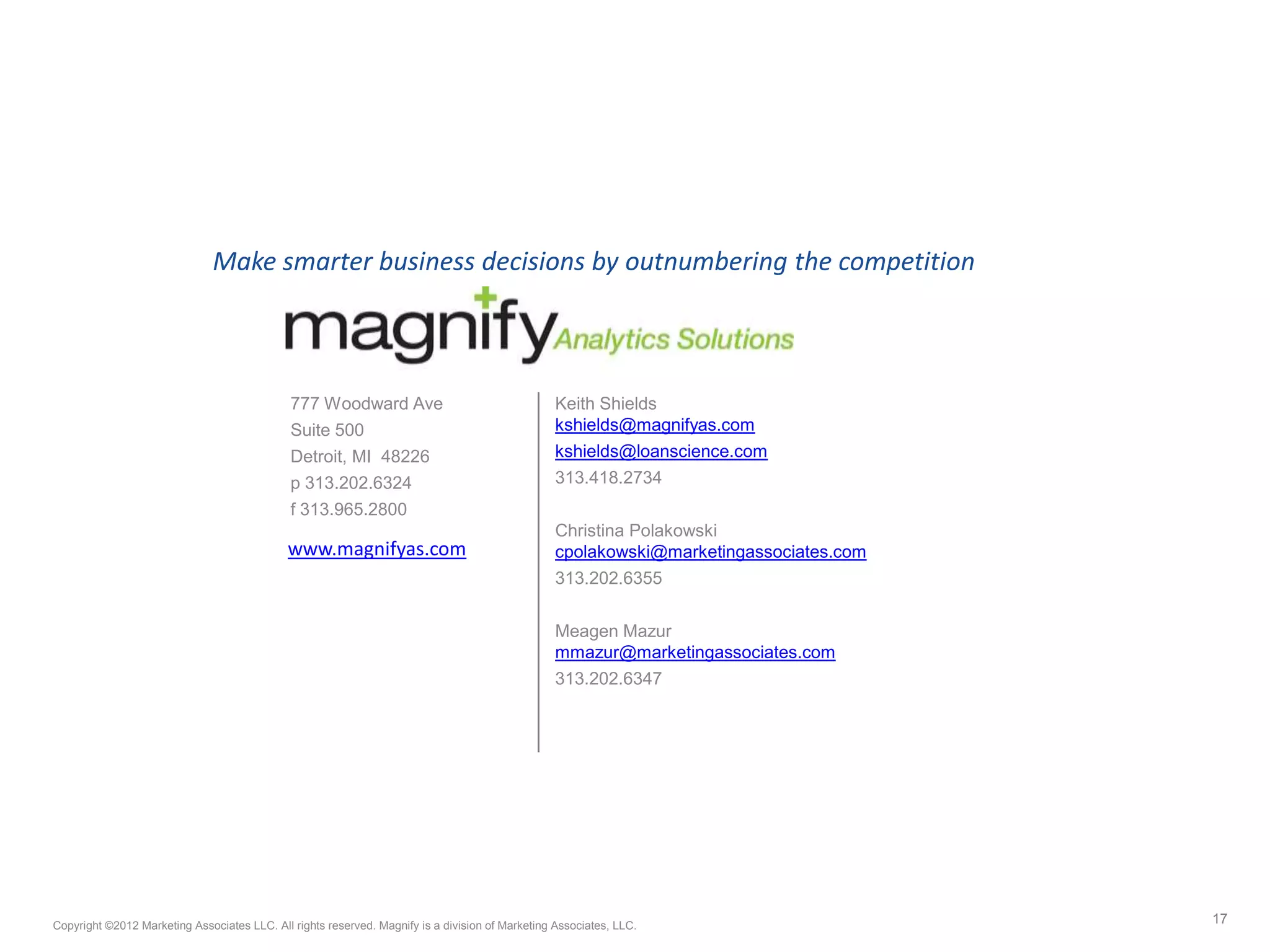 777 Woodward Ave
Suite 500
Detroit, MI 48226
p 313.202.6324
f 313.965.2800
Keith Shields
kshields@magnifyas.com
kshields@loanscience.com
313.418.2734
Christina Polakowski
cpolakowski@marketingassociates.com
313.202.6355
Meagen Mazur
mmazur@marketingassociates.com
313.202.6347
17Copyright ©2012 Marketing Associates LLC. All rights reserved. Magnify is a division of Marketing Associates, LLC.
Make smarter business decisions by outnumbering the competition
www.magnifyas.com
 