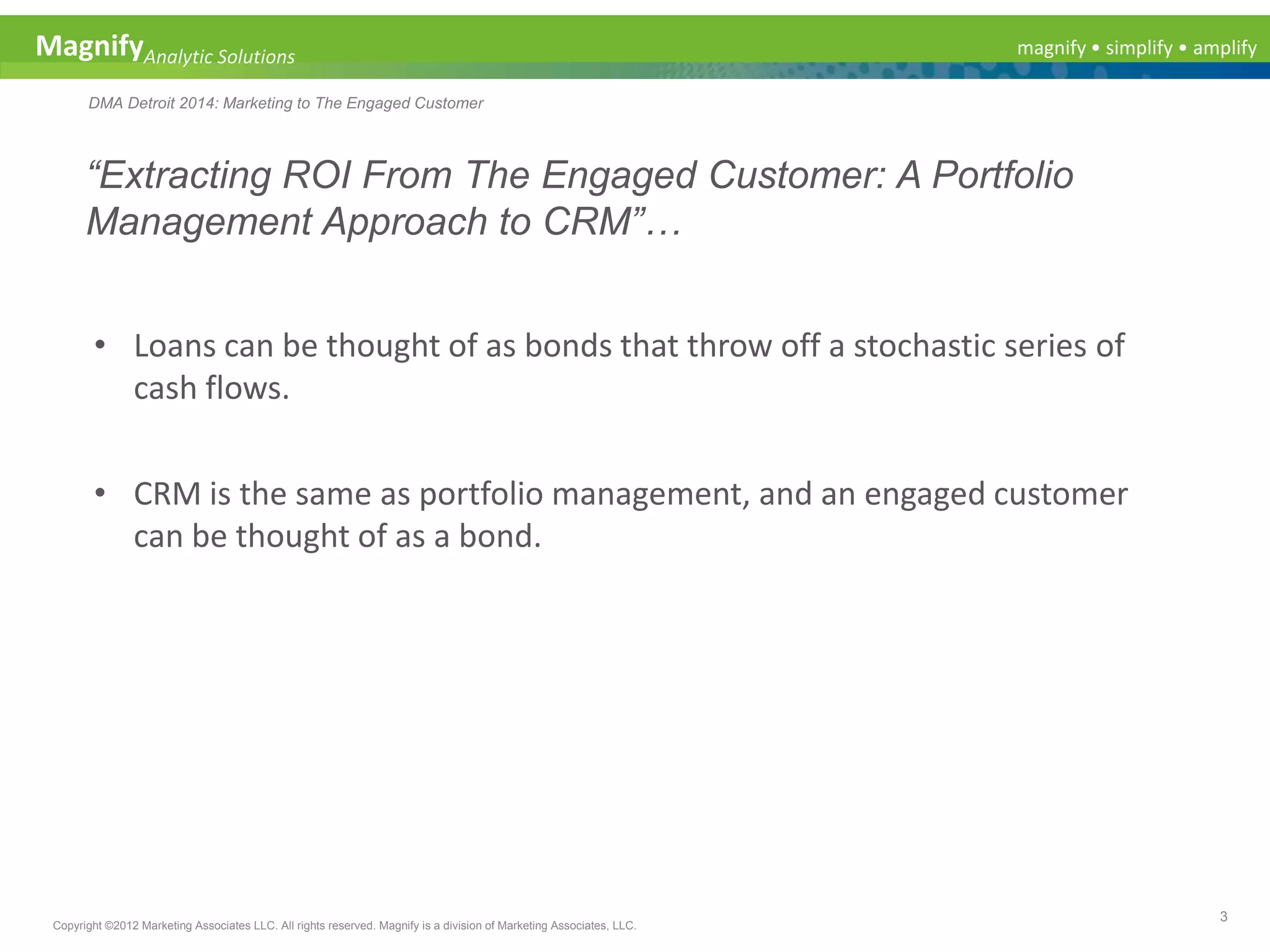 magnify • simplify • amplifyMagnifyAnalytic Solutions
DMA Detroit 2014: Marketing to The Engaged Customer
“Extracting ROI From The Engaged Customer: A Portfolio
Management Approach to CRM”…
3
Copyright ©2012 Marketing Associates LLC. All rights reserved. Magnify is a division of Marketing Associates, LLC.
• Loans can be thought of as bonds that throw off a stochastic series of
cash flows.
• CRM is the same as portfolio management, and an engaged customer
can be thought of as a bond.
 