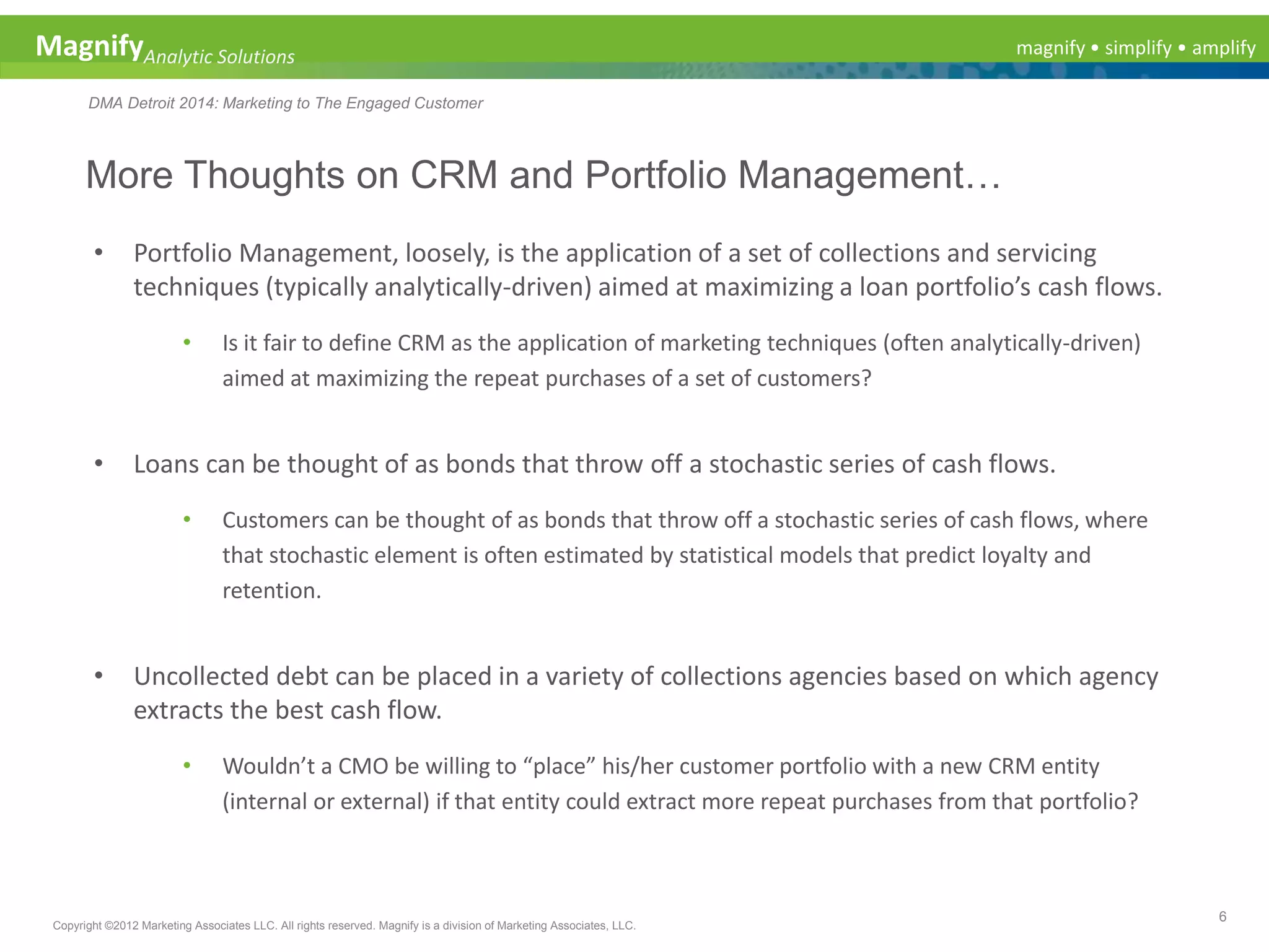 magnify • simplify • amplifyMagnifyAnalytic Solutions
DMA Detroit 2014: Marketing to The Engaged Customer
More Thoughts on CRM and Portfolio Management…
6
Copyright ©2012 Marketing Associates LLC. All rights reserved. Magnify is a division of Marketing Associates, LLC.
• Portfolio Management, loosely, is the application of a set of collections and servicing
techniques (typically analytically-driven) aimed at maximizing a loan portfolio’s cash flows.
• Is it fair to define CRM as the application of marketing techniques (often analytically-driven)
aimed at maximizing the repeat purchases of a set of customers?
• Loans can be thought of as bonds that throw off a stochastic series of cash flows.
• Customers can be thought of as bonds that throw off a stochastic series of cash flows, where
that stochastic element is often estimated by statistical models that predict loyalty and
retention.
• Uncollected debt can be placed in a variety of collections agencies based on which agency
extracts the best cash flow.
• Wouldn’t a CMO be willing to “place” his/her customer portfolio with a new CRM entity
(internal or external) if that entity could extract more repeat purchases from that portfolio?
 