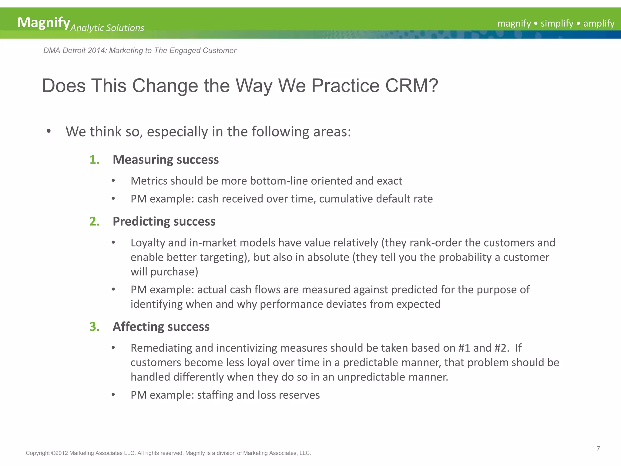 magnify • simplify • amplifyMagnifyAnalytic Solutions
DMA Detroit 2014: Marketing to The Engaged Customer
Does This Change the Way We Practice CRM?
7
Copyright ©2012 Marketing Associates LLC. All rights reserved. Magnify is a division of Marketing Associates, LLC.
• We think so, especially in the following areas:
1. Measuring success
• Metrics should be more bottom-line oriented and exact
• PM example: cash received over time, cumulative default rate
2. Predicting success
• Loyalty and in-market models have value relatively (they rank-order the customers and
enable better targeting), but also in absolute (they tell you the probability a customer
will purchase)
• PM example: actual cash flows are measured against predicted for the purpose of
identifying when and why performance deviates from expected
3. Affecting success
• Remediating and incentivizing measures should be taken based on #1 and #2. If
customers become less loyal over time in a predictable manner, that problem should be
handled differently when they do so in an unpredictable manner.
• PM example: staffing and loss reserves
 