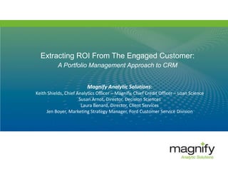 Extracting ROI From The Engaged Customer:
A Portfolio Management Approach to CRM
Magnify Analytic Solutions:
Keith Shields, Chief Analytics Officer – Magnify, Chief Credit Officer – Loan Science
Susan Arnot, Director, Decision Sciences
Laura Benard, Director, Client Services
Jen Boyer, Marketing Strategy Manager, Ford Customer Service Division
 