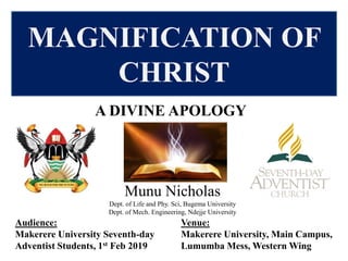 Venue:
Makerere University, Main Campus,
Lumumba Mess, Western Wing
MAGNIFICATION OF
CHRIST
A DIVINE APOLOGY
Munu Nicholas
Dept. of Life and Phy. Sci, Bugema University
Dept. of Mech. Engineering, Ndejje University
Audience:
Makerere University Seventh-day
Adventist Students, 1st Feb 2019
 
